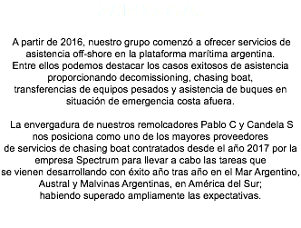 Zapor S.A. A partir de 2016, nuestro grupo comenzó a ofrecer servicios de asistencia off-shore en la plataforma marítima argentina. Entre ellos podemos destacar los casos exitosos de asistencia proporcionando decomissioning, chasing boat, transferencias de equipos pesados y asistencia de buques en situación de emergencia costa afuera. La envergadura de nuestros remolcadores Pablo C y Candela S nos posiciona como uno de los mayores proveedores de servicios de chasing boat contratados desde el año 2017 por la empresa Spectrum para llevar a cabo las tareas que se vienen desarrollando con éxito año tras año en el Mar Argentino, Austral y Malvinas Argentinas, en América del Sur; habiendo superado ampliamente las expectativas. 