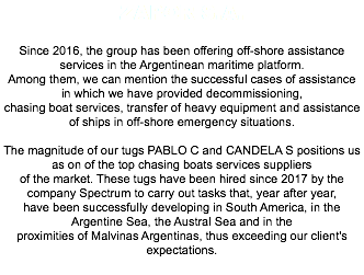 Zapor S.A. Since 2016, the group has been offering off-shore assistance services in the Argentinean maritime platform. Among them, we can mention the successful cases of assistance in which we have provided decommissioning, chasing boat services, transfer of heavy equipment and assistance of ships in off-shore emergency situations. The magnitude of our tugs PABLO C and CANDELA S positions us as on of the top chasing boats services suppliers of the market. These tugs have been hired since 2017 by the company Spectrum to carry out tasks that, year after year, have been successfully developing in South America, in the Argentine Sea, the Austral Sea and in the proximities of Malvinas Argentinas, thus exceeding our client's expectations. 